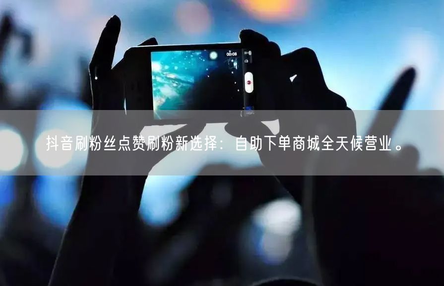 抖音刷粉丝点赞刷粉新选择：自助下单商城全天候营业。