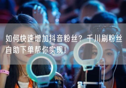 如何快速增加抖音粉丝？千川刷粉丝自助下单帮你实现！