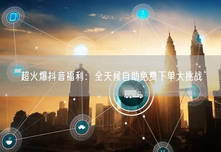 超火爆抖音福利：全天候自助免费下单大挑战