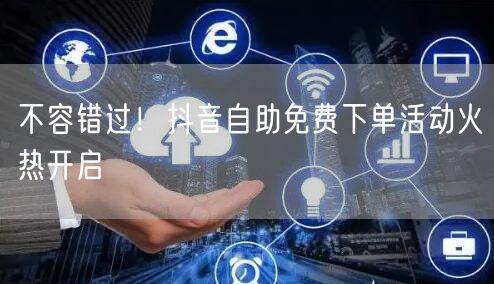 不容错过！抖音自助免费下单活动火热开启