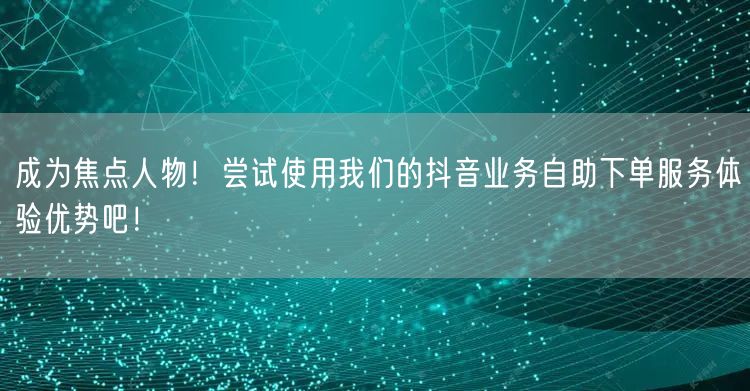 成为焦点人物！尝试使用我们的抖音业务自助下单服务体验优势吧！