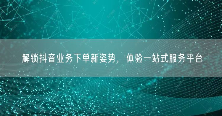 解锁抖音业务下单新姿势，体验一站式服务平台